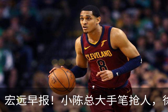 宏远早报！小陈总大手笔抢人，徐杰将拿顶薪，周鹏归队职务曝光！